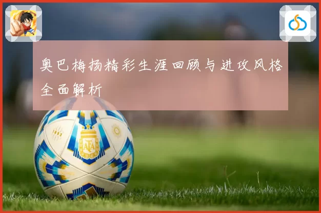 奥巴梅扬精彩生涯回顾与进攻风格全面解析