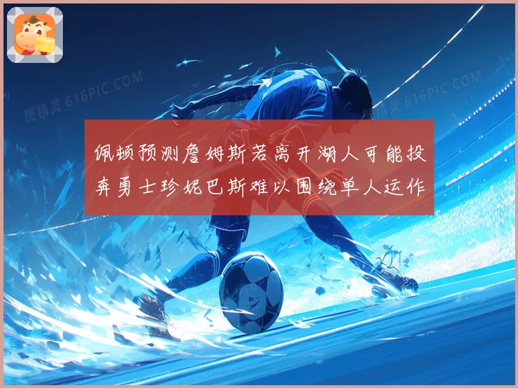 佩顿预测詹姆斯若离开湖人可能投奔勇士珍妮巴斯难以围绕单人运作赛场复盘
