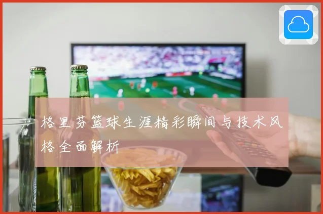 格里芬篮球生涯精彩瞬间与技术风格全面解析