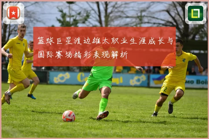 篮球巨星渡边雄太职业生涯成长与国际赛场精彩表现解析