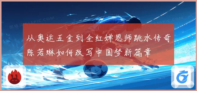 从奥运五金到全红婵恩师跳水传奇陈若琳如何改写中国梦新篇章