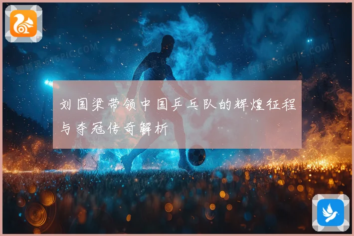 刘国梁带领中国乒乓队的辉煌征程与夺冠传奇解析