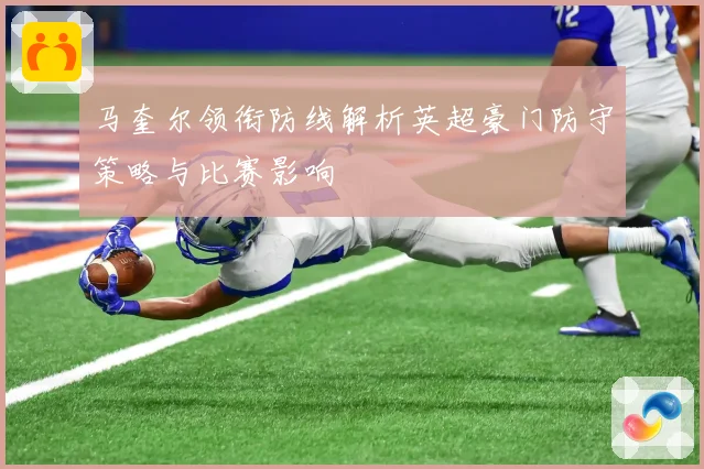马奎尔领衔防线解析英超豪门防守策略与比赛影响