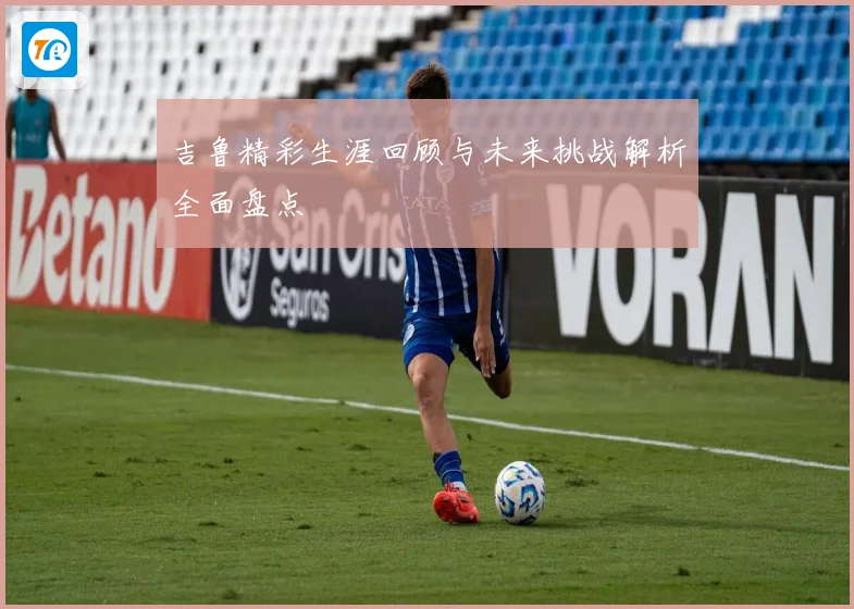 吉鲁精彩生涯回顾与未来挑战解析全面盘点