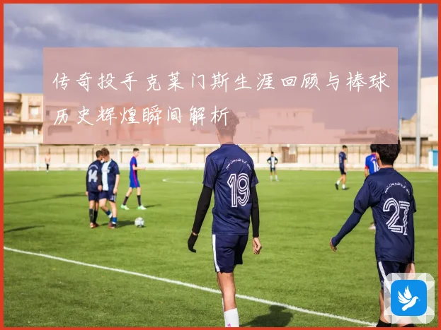 传奇投手克莱门斯生涯回顾与棒球历史辉煌瞬间解析