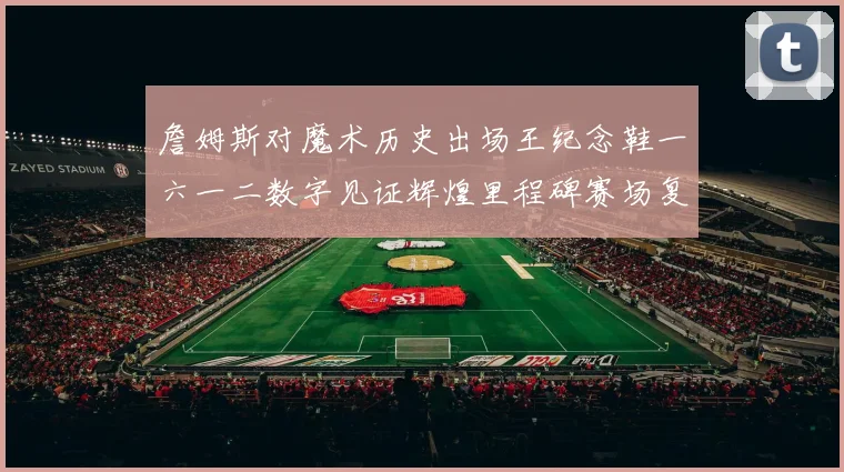 詹姆斯对魔术历史出场王纪念鞋一六一二数字见证辉煌里程碑赛场复盘
