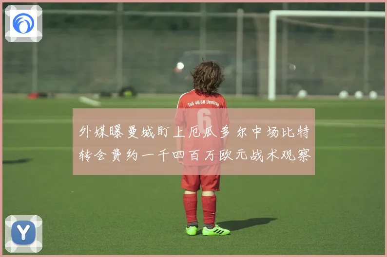 外媒曝曼城盯上厄瓜多尔中场比特转会费约一千四百万欧元战术观察