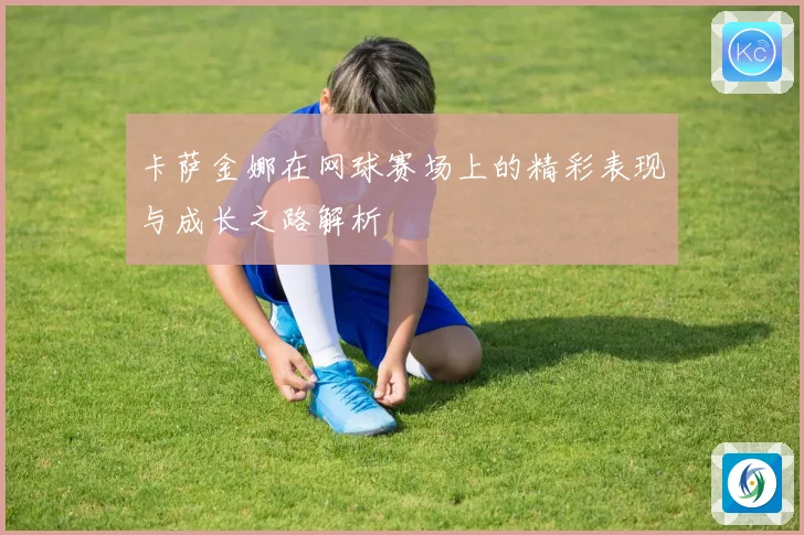 卡萨金娜在网球赛场上的精彩表现与成长之路解析