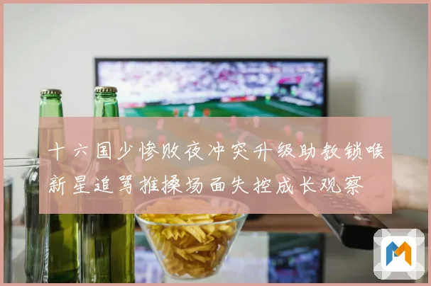 十六国少惨败夜冲突升级助教锁喉新星追骂推搡场面失控成长观察