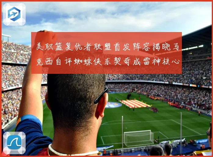 美职篮复仇者联盟首发阵容揭晓马克西自评蜘蛛侠东契奇成雷神核心赛场复盘