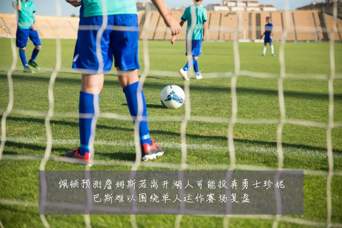 佩顿预测詹姆斯若离开湖人可能投奔勇士珍妮巴斯难以围绕单人运作赛场复盘
