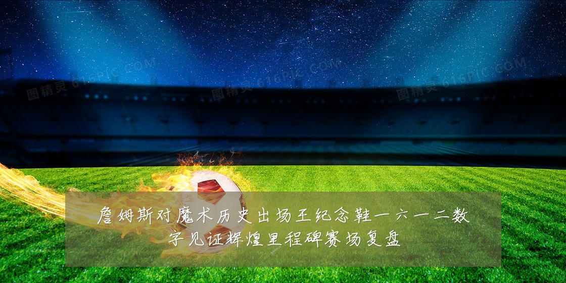 詹姆斯对魔术历史出场王纪念鞋一六一二数字见证辉煌里程碑赛场复盘