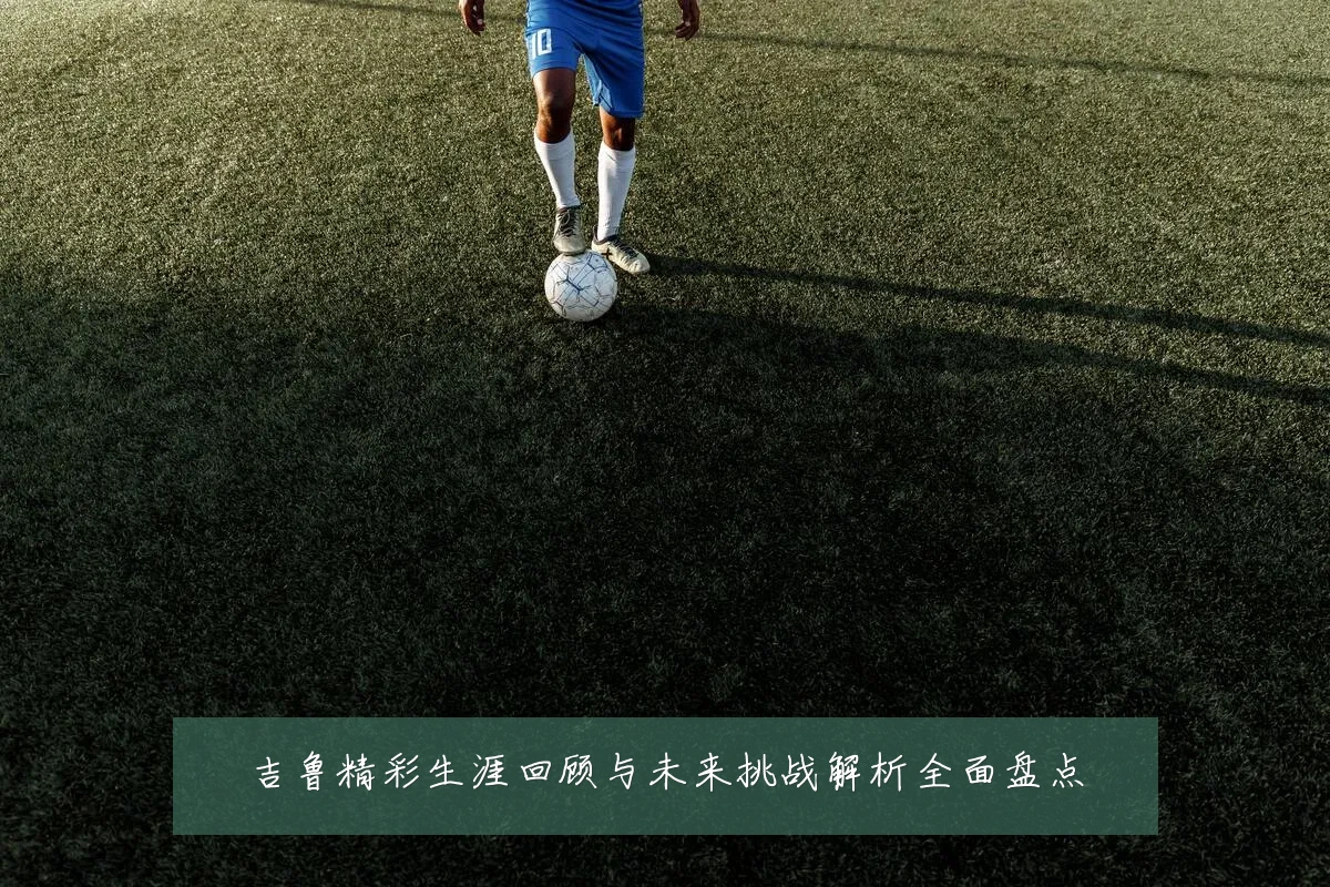 吉鲁精彩生涯回顾与未来挑战解析全面盘点